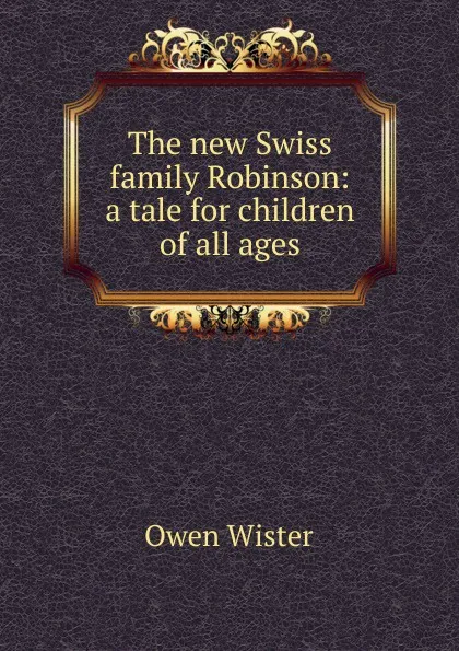 Обложка книги The new Swiss family Robinson: a tale for children of all ages, Owen Wister