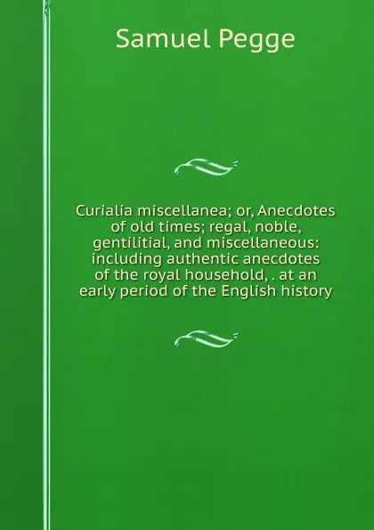 Обложка книги Curialia miscellanea; or, Anecdotes of old times; regal, noble, gentilitial, and miscellaneous: including authentic anecdotes of the royal household, . at an early period of the English history, Samuel Pegge