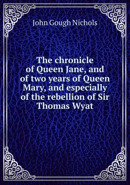 Обложка книги The chronicle of Queen Jane, and of two years of Queen Mary, and especially of the rebellion of Sir Thomas Wyat, John Gough Nichols