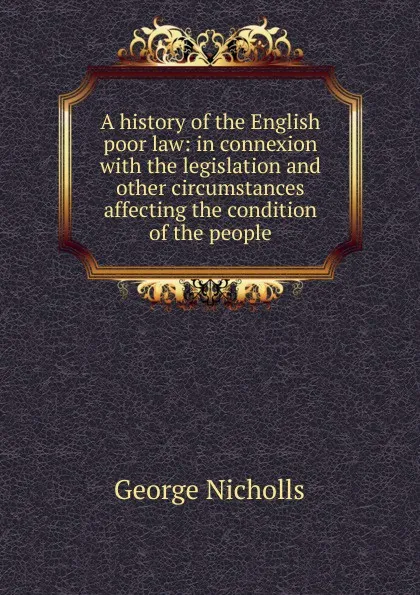 Обложка книги A history of the English poor law: in connexion with the legislation and other circumstances affecting the condition of the people, George Nicholls