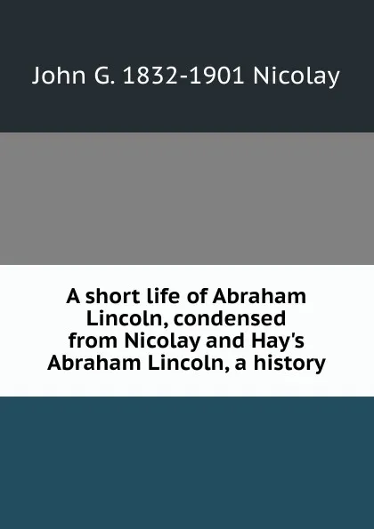 Обложка книги A short life of Abraham Lincoln, condensed from Nicolay and Hay.s Abraham Lincoln, a history, John G. 1832-1901 Nicolay