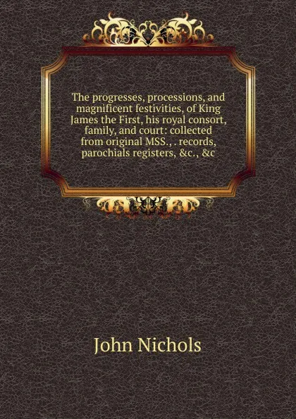 Обложка книги The progresses, processions, and magnificent festivities, of King James the First, his royal consort, family, and court: collected from original MSS., . records, parochials registers, .c., .c, John Nichols