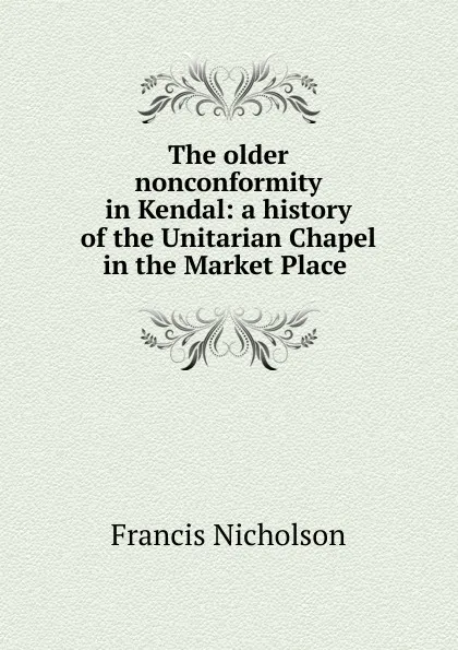 Обложка книги The older nonconformity in Kendal: a history of the Unitarian Chapel in the Market Place ., Francis Nicholson