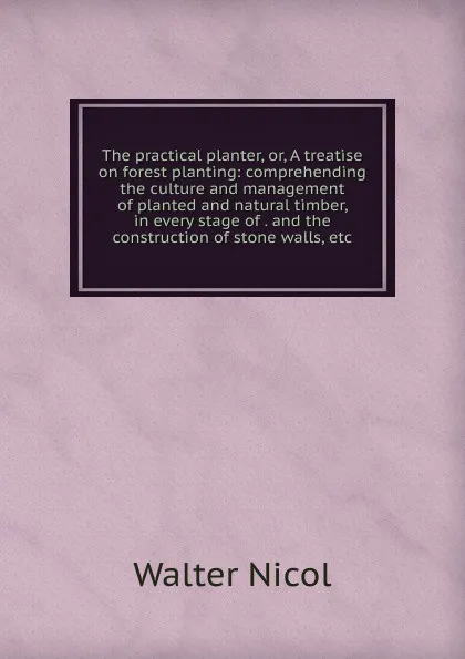 Обложка книги The practical planter, or, A treatise on forest planting: comprehending the culture and management of planted and natural timber, in every stage of . and the construction of stone walls, etc., Walter Nicol