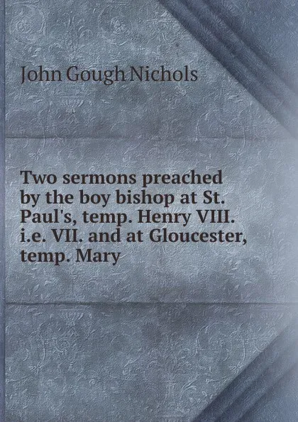 Обложка книги Two sermons preached by the boy bishop at St. Paul.s, temp. Henry VIII. i.e. VII. and at Gloucester, temp. Mary, John Gough Nichols