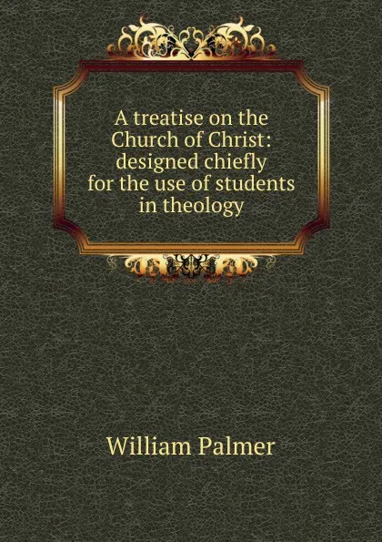 Обложка книги A treatise on the Church of Christ: designed chiefly for the use of students in theology, William Palmer