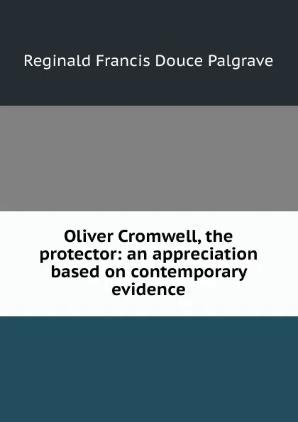 Обложка книги Oliver Cromwell, the protector: an appreciation based on contemporary evidence, Reginald Francis Douce Palgrave