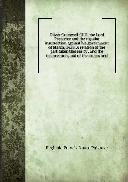 Обложка книги Oliver Cromwell: H.H. the Lord Protector and the royalist insurrection against his government of March, 1655. A relation of the part taken therein by . and the insurrection, and of the causes and, Reginald Francis Douce Palgrave