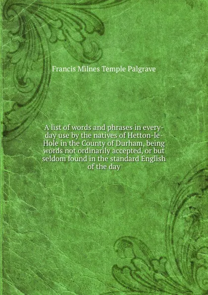 Обложка книги A list of words and phrases in every-day use by the natives of Hetton-le-Hole in the County of Durham, being words not ordinarily accepted, or but seldom found in the standard English of the day, Francis Milnes Temple Palgrave