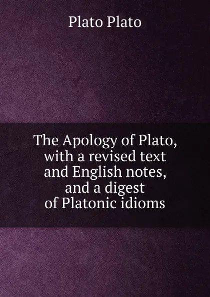 Обложка книги The Apology of Plato, with a revised text and English notes, and a digest of Platonic idioms, Plato Plato