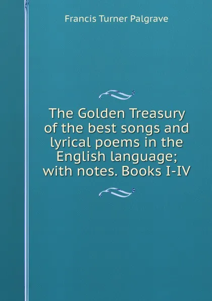 Обложка книги The Golden Treasury of the best songs and lyrical poems in the English language; with notes. Books I-IV, Francis Turner Palgrave