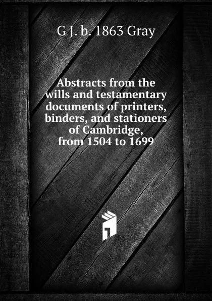 Обложка книги Abstracts from the wills and testamentary documents of printers, binders, and stationers of Cambridge, from 1504 to 1699, G J. b. 1863 Gray