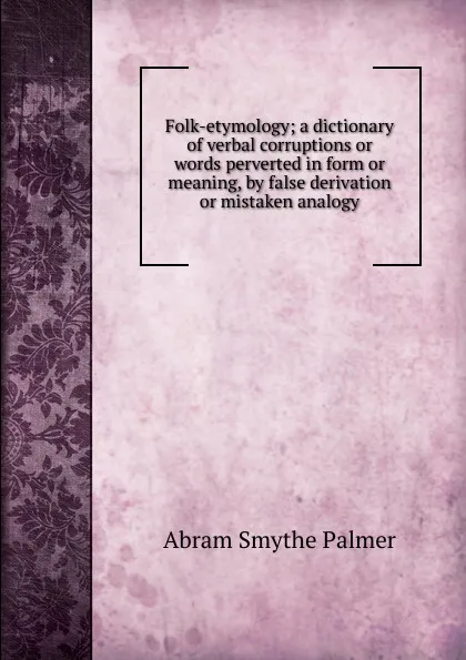 Обложка книги Folk-etymology; a dictionary of verbal corruptions or words perverted in form or meaning, by false derivation or mistaken analogy, Abram Smythe Palmer