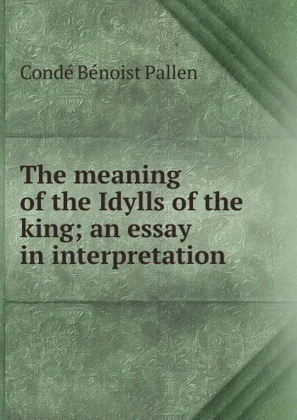 Обложка книги The meaning of the Idylls of the king; an essay in interpretation, Condé Bénoist Pallen