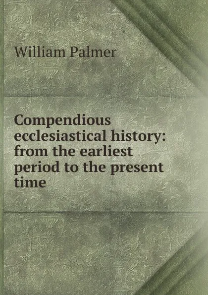 Обложка книги Compendious ecclesiastical history: from the earliest period to the present time, William Palmer