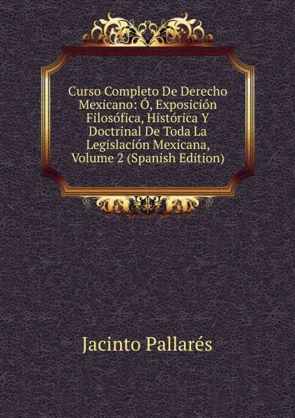 Обложка книги Curso Completo De Derecho Mexicano: O, Exposicion Filosofica, Historica Y Doctrinal De Toda La Legislacion Mexicana, Volume 2 (Spanish Edition), Jacinto Pallares