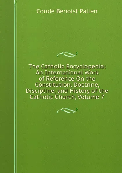 Обложка книги The Catholic Encyclopedia: An International Work of Reference On the Constitution, Doctrine, Discipline, and History of the Catholic Church, Volume 7, Condé Bénoist Pallen