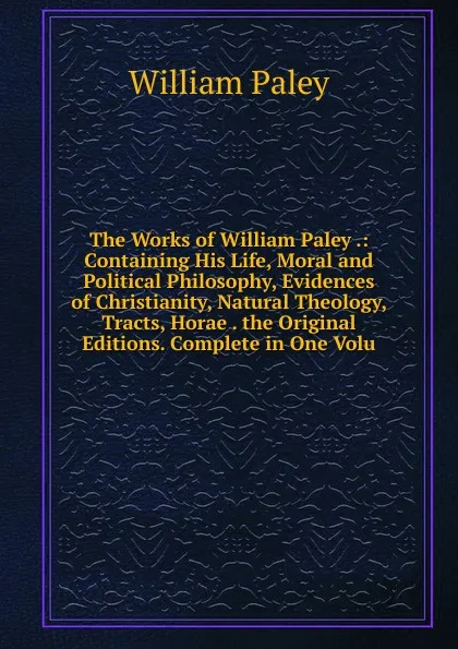 Обложка книги The Works of William Paley .: Containing His Life, Moral and Political Philosophy, Evidences of Christianity, Natural Theology, Tracts, Horae . the Original Editions. Complete in One Volu, William Paley