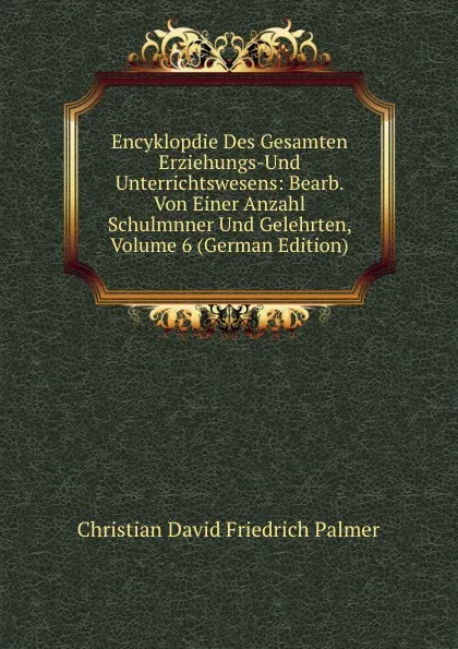 Обложка книги Encyklopdie Des Gesamten Erziehungs-Und Unterrichtswesens: Bearb. Von Einer Anzahl Schulmnner Und Gelehrten, Volume 6 (German Edition), Christian David Friedrich Palmer