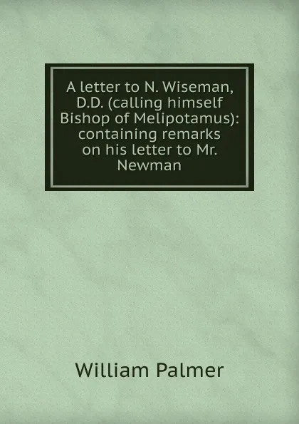 Обложка книги A letter to N. Wiseman, D.D. (calling himself Bishop of Melipotamus): containing remarks on his letter to Mr. Newman, William Palmer