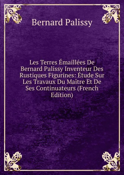 Обложка книги Les Terres Emaillees De Bernard Palissy Inventeur Des Rustiques Figurines: Etude Sur Les Travaux Du Maitre Et De Ses Continuateurs (French Edition), Bernard Palissy