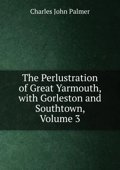 Обложка книги The Perlustration of Great Yarmouth, with Gorleston and Southtown, Volume 3, Charles John Palmer