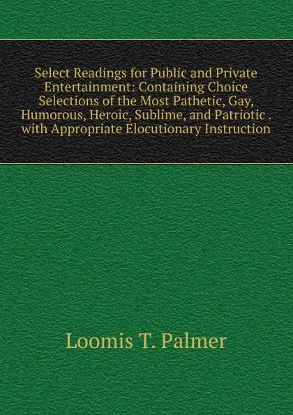 Обложка книги Select Readings for Public and Private Entertainment: Containing Choice Selections of the Most Pathetic, Gay, Humorous, Heroic, Sublime, and Patriotic . with Appropriate Elocutionary Instruction, Loomis T. Palmer