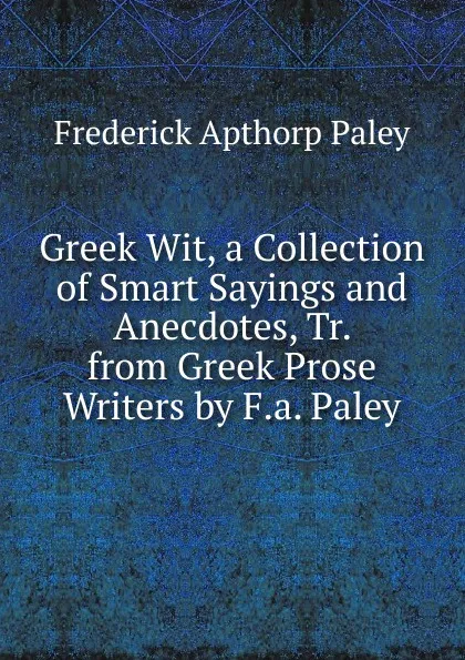 Обложка книги Greek Wit, a Collection of Smart Sayings and Anecdotes, Tr. from Greek Prose Writers by F.a. Paley, Frederick Apthorp Paley