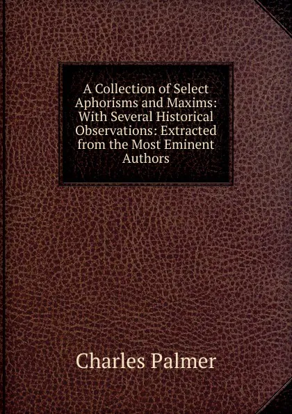 Обложка книги A Collection of Select Aphorisms and Maxims: With Several Historical Observations: Extracted from the Most Eminent Authors, Charles Palmer