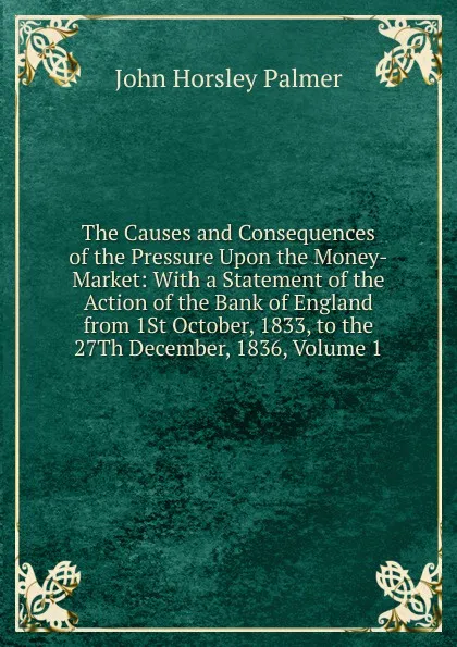 Обложка книги The Causes and Consequences of the Pressure Upon the Money-Market: With a Statement of the Action of the Bank of England from 1St October, 1833, to the 27Th December, 1836, Volume 1, John Horsley Palmer