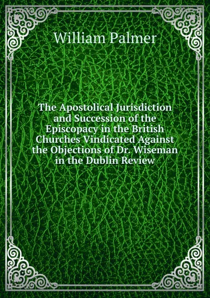 Обложка книги The Apostolical Jurisdiction and Succession of the Episcopacy in the British Churches Vindicated Against the Objections of Dr. Wiseman in the Dublin Review, William Palmer