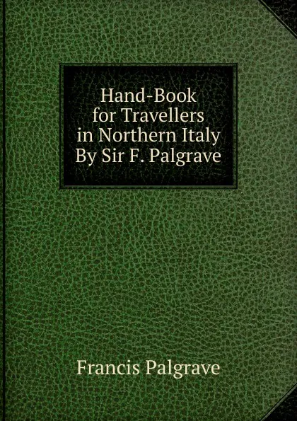 Обложка книги Hand-Book for Travellers in Northern Italy By Sir F. Palgrave., Francis Palgrave