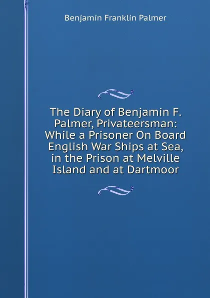 Обложка книги The Diary of Benjamin F. Palmer, Privateersman: While a Prisoner On Board English War Ships at Sea, in the Prison at Melville Island and at Dartmoor, Benjamin Franklin Palmer