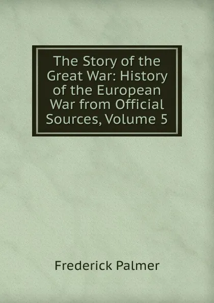 Обложка книги The Story of the Great War: History of the European War from Official Sources, Volume 5, Palmer Frederick