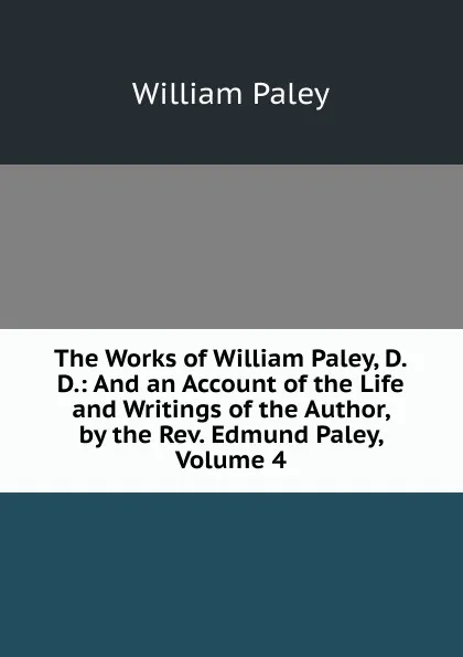 Обложка книги The Works of William Paley, D.D.: And an Account of the Life and Writings of the Author, by the Rev. Edmund Paley, Volume 4, William Paley