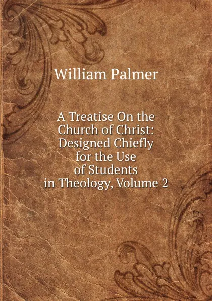 Обложка книги A Treatise On the Church of Christ: Designed Chiefly for the Use of Students in Theology, Volume 2, William Palmer