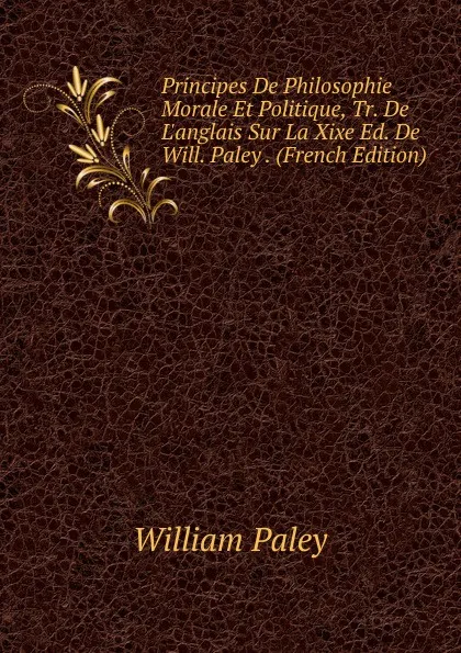 Обложка книги Principes De Philosophie Morale Et Politique, Tr. De L.anglais Sur La Xixe Ed. De Will. Paley . (French Edition), William Paley