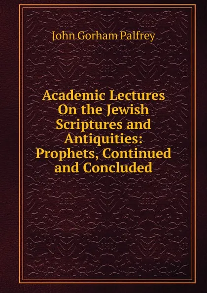 Обложка книги Academic Lectures On the Jewish Scriptures and Antiquities: Prophets, Continued and Concluded, John Gorham Palfrey