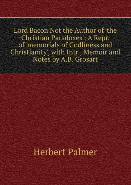 Обложка книги Lord Bacon Not the Author of .the Christian Paradoxes.: A Repr. of .memorials of Godliness and Christianity., with Intr., Memoir and Notes by A.B. Grosart, Herbert Palmer