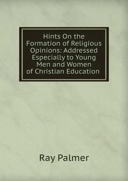 Обложка книги Hints On the Formation of Religious Opinions: Addressed Especially to Young Men and Women of Christian Education ., Ray Palmer