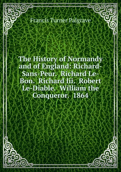 Обложка книги The History of Normandy and of England: Richard-Sans-Peur.  Richard Le-Bon.  Richard Iii.  Robert Le-Diable.  William the Conqueror.  1864, Francis Turner Palgrave