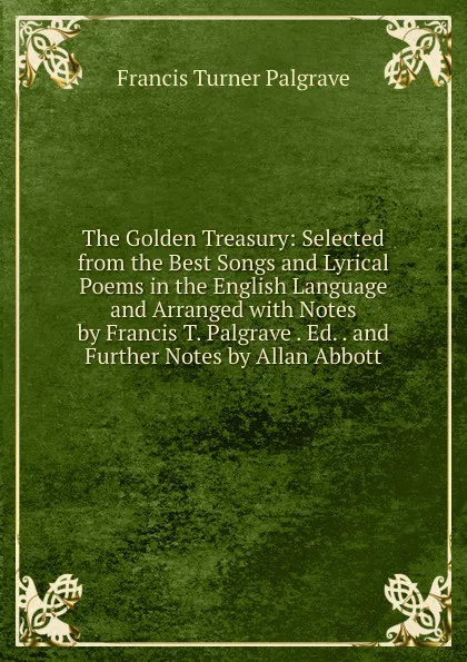 Обложка книги The Golden Treasury: Selected from the Best Songs and Lyrical Poems in the English Language and Arranged with Notes by Francis T. Palgrave . Ed. . and Further Notes by Allan Abbott, Francis Turner Palgrave