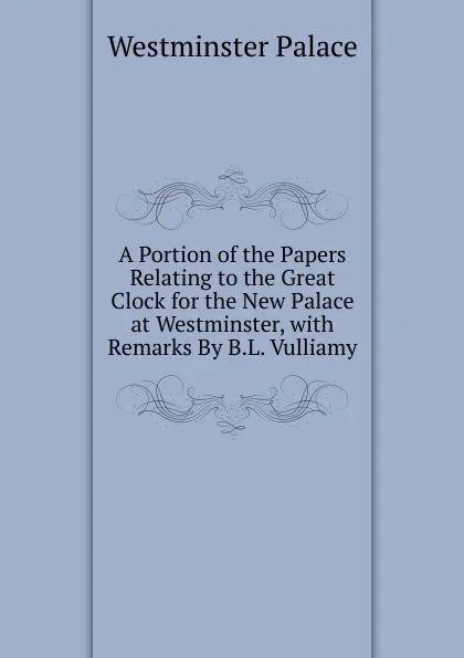 Обложка книги A Portion of the Papers Relating to the Great Clock for the New Palace at Westminster, with Remarks By B.L. Vulliamy., Westminster Palace