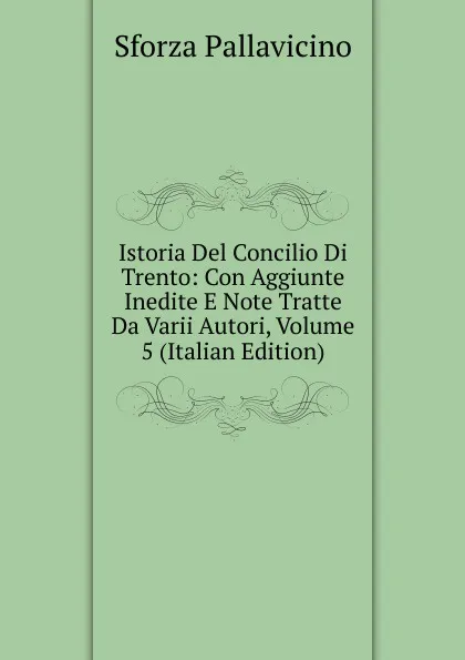 Обложка книги Istoria Del Concilio Di Trento: Con Aggiunte Inedite E Note Tratte Da Varii Autori, Volume 5 (Italian Edition), Sforza Pallavicino