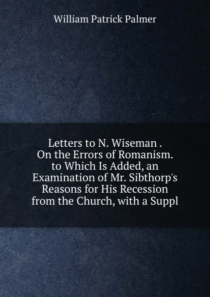 Обложка книги Letters to N. Wiseman . On the Errors of Romanism. to Which Is Added, an Examination of Mr. Sibthorp.s Reasons for His Recession from the Church, with a Suppl, William Patrick Palmer