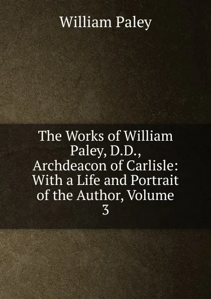 Обложка книги The Works of William Paley, D.D., Archdeacon of Carlisle: With a Life and Portrait of the Author, Volume 3, William Paley