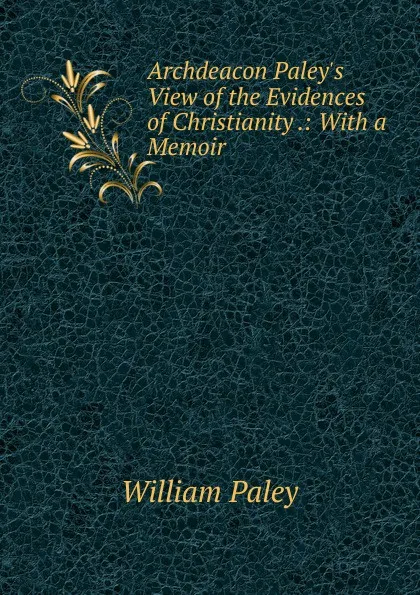 Обложка книги Archdeacon Paley.s View of the Evidences of Christianity .: With a Memoir, William Paley