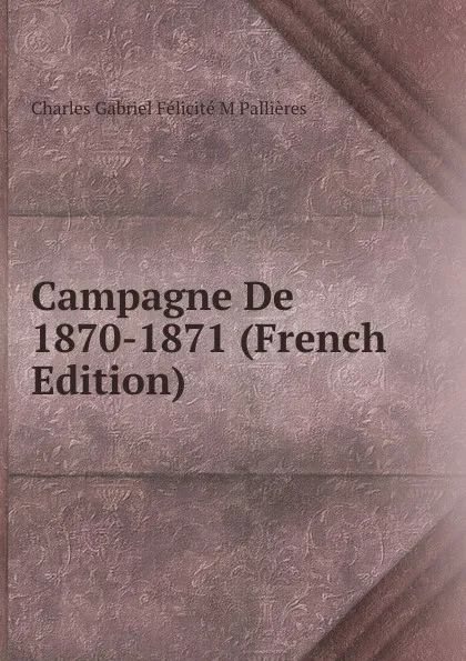 Обложка книги Campagne De 1870-1871 (French Edition), Charles Gabriel Félicité M Pallières