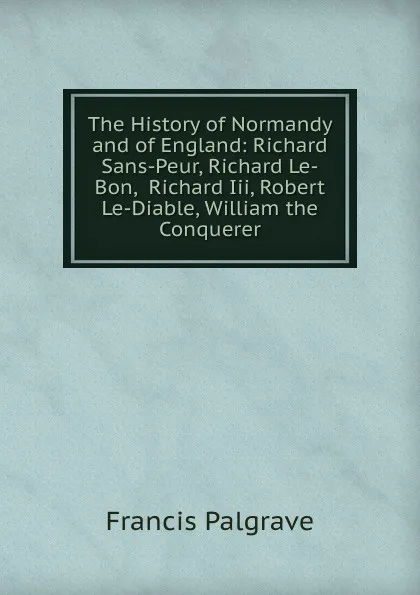 Обложка книги The History of Normandy and of England: Richard Sans-Peur, Richard Le-Bon,  Richard Iii, Robert Le-Diable, William the Conquerer, Francis Palgrave