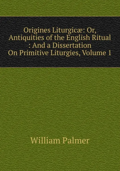 Обложка книги Origines Liturgicae: Or, Antiquities of the English Ritual : And a Dissertation On Primitive Liturgies, Volume 1, William Palmer